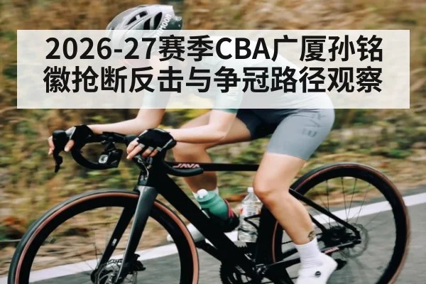 2026-27赛季CBA广厦孙铭徽抢断反击与争冠路径观察（Saba Sports）